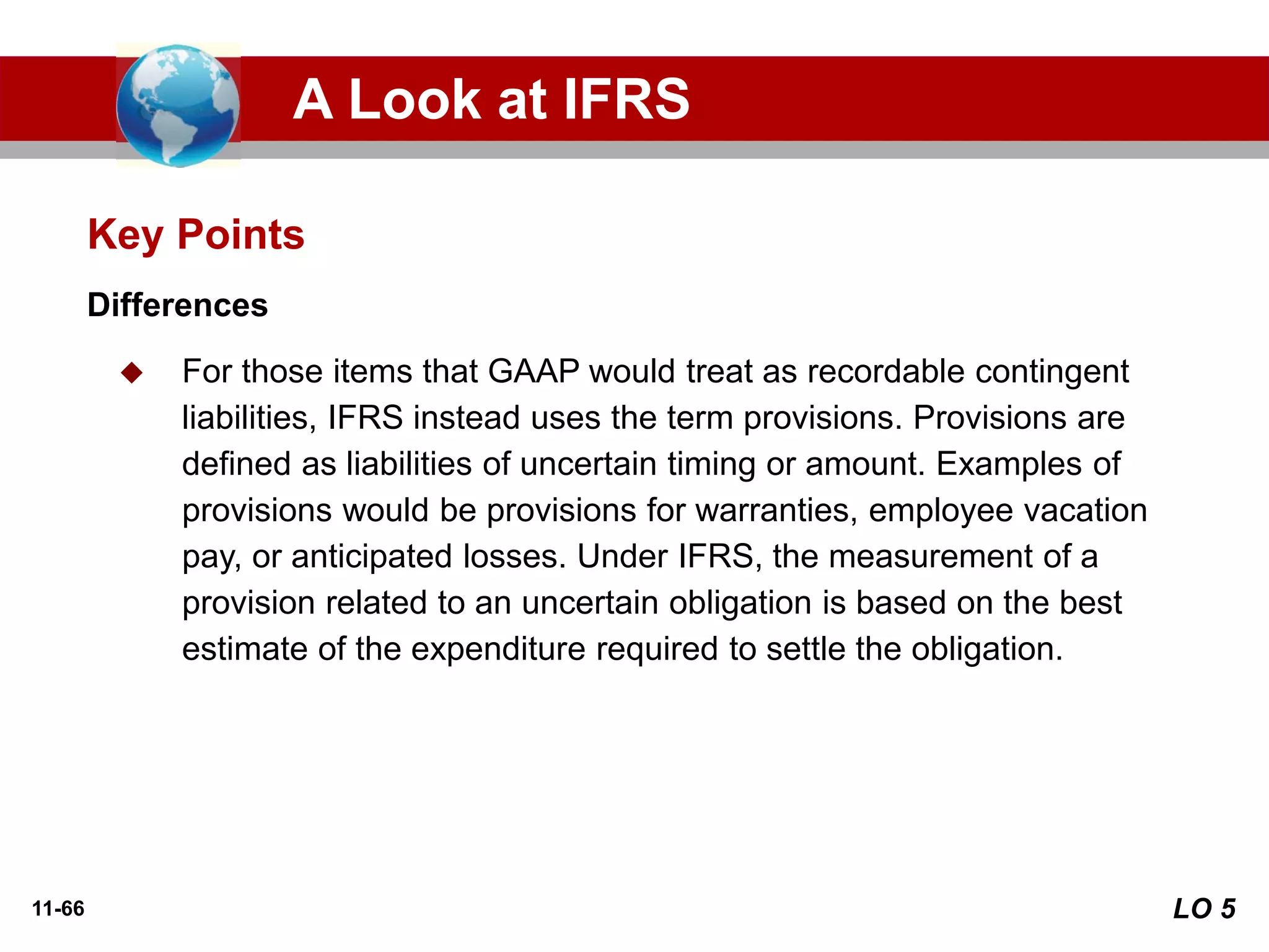 11-66
Differences
◆ For those items that GAAP would treat as recordable contingent
liabilities, IFRS instead uses the term provisions. Provisions are
defined as liabilities of uncertain timing or amount. Examples of
provisions would be provisions for warranties, employee vacation
pay, or anticipated losses. Under IFRS, the measurement of a
provision related to an uncertain obligation is based on the best
estimate of the expenditure required to settle the obligation.
Key Points
A Look at IFRS
LO 5
 