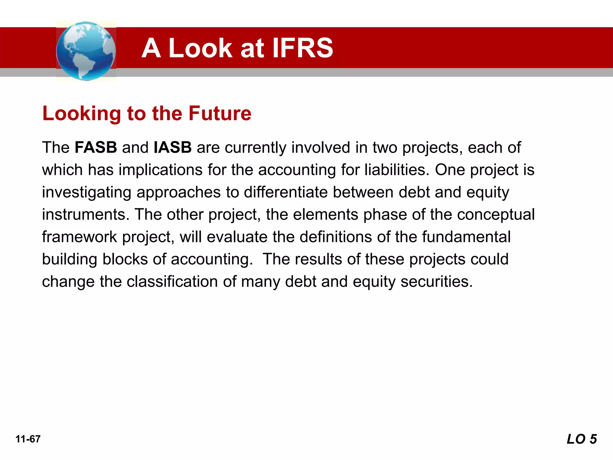11-67
The FASB and IASB are currently involved in two projects, each of
which has implications for the accounting for liabilities. One project is
investigating approaches to differentiate between debt and equity
instruments. The other project, the elements phase of the conceptual
framework project, will evaluate the definitions of the fundamental
building blocks of accounting. The results of these projects could
change the classification of many debt and equity securities.
Looking to the Future
A Look at IFRS
LO 5
 