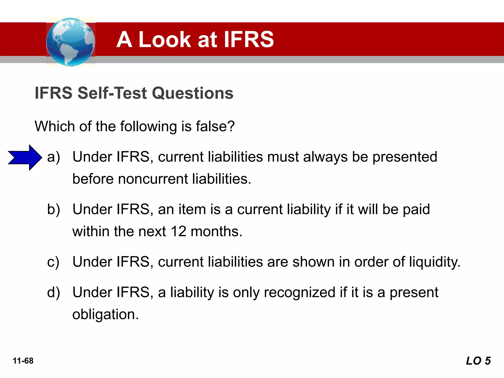 11-68
Which of the following is false?
a) Under IFRS, current liabilities must always be presented
before noncurrent liabilities.
b) Under IFRS, an item is a current liability if it will be paid
within the next 12 months.
c) Under IFRS, current liabilities are shown in order of liquidity.
d) Under IFRS, a liability is only recognized if it is a present
obligation.
IFRS Self-Test Questions
A Look at IFRS
LO 5
 