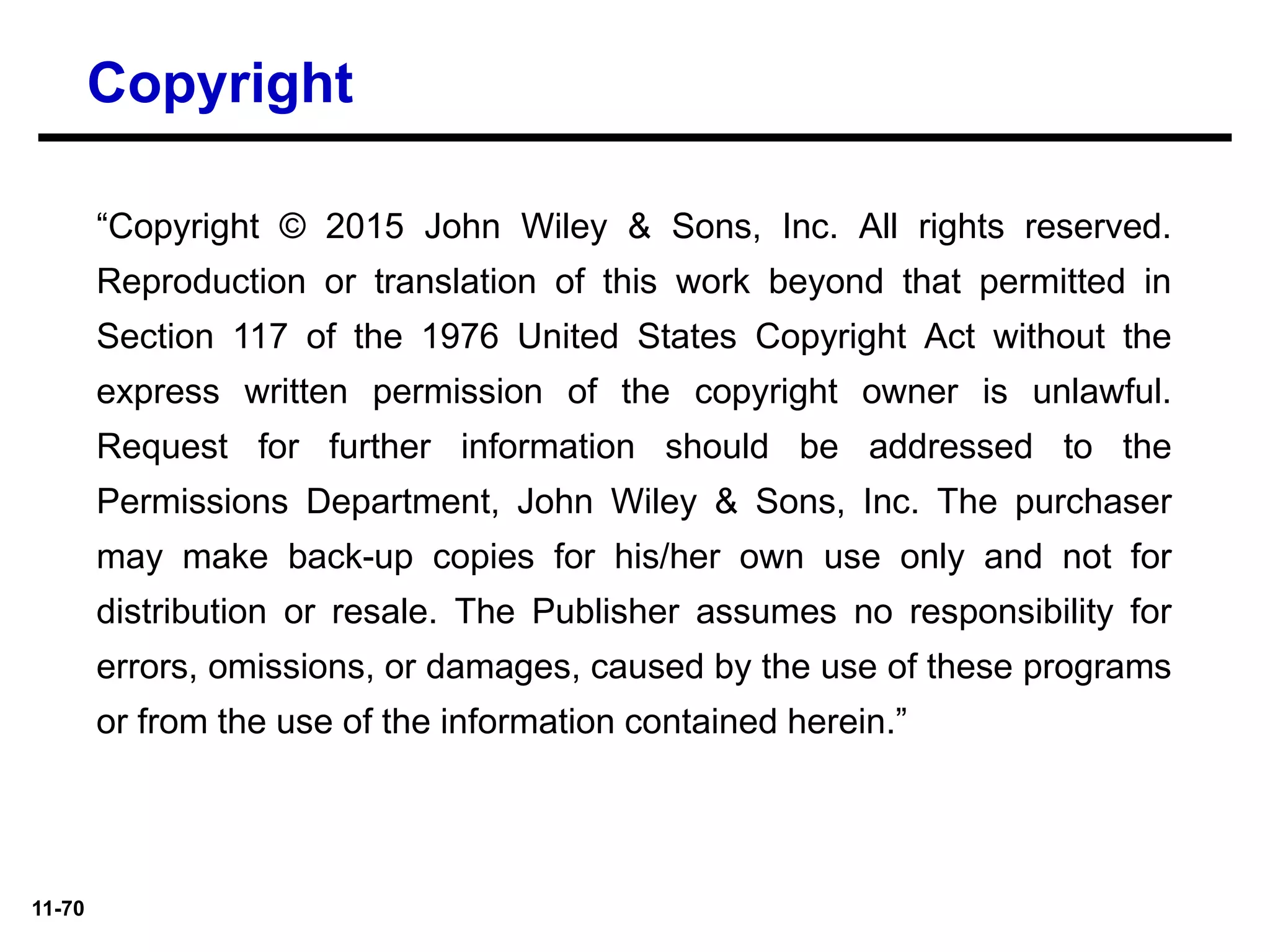 11-70
“Copyright © 2015 John Wiley & Sons, Inc. All rights reserved.
Reproduction or translation of this work beyond that permitted in
Section 117 of the 1976 United States Copyright Act without the
express written permission of the copyright owner is unlawful.
Request for further information should be addressed to the
Permissions Department, John Wiley & Sons, Inc. The purchaser
may make back-up copies for his/her own use only and not for
distribution or resale. The Publisher assumes no responsibility for
errors, omissions, or damages, caused by the use of these programs
or from the use of the information contained herein.”
Copyright
 