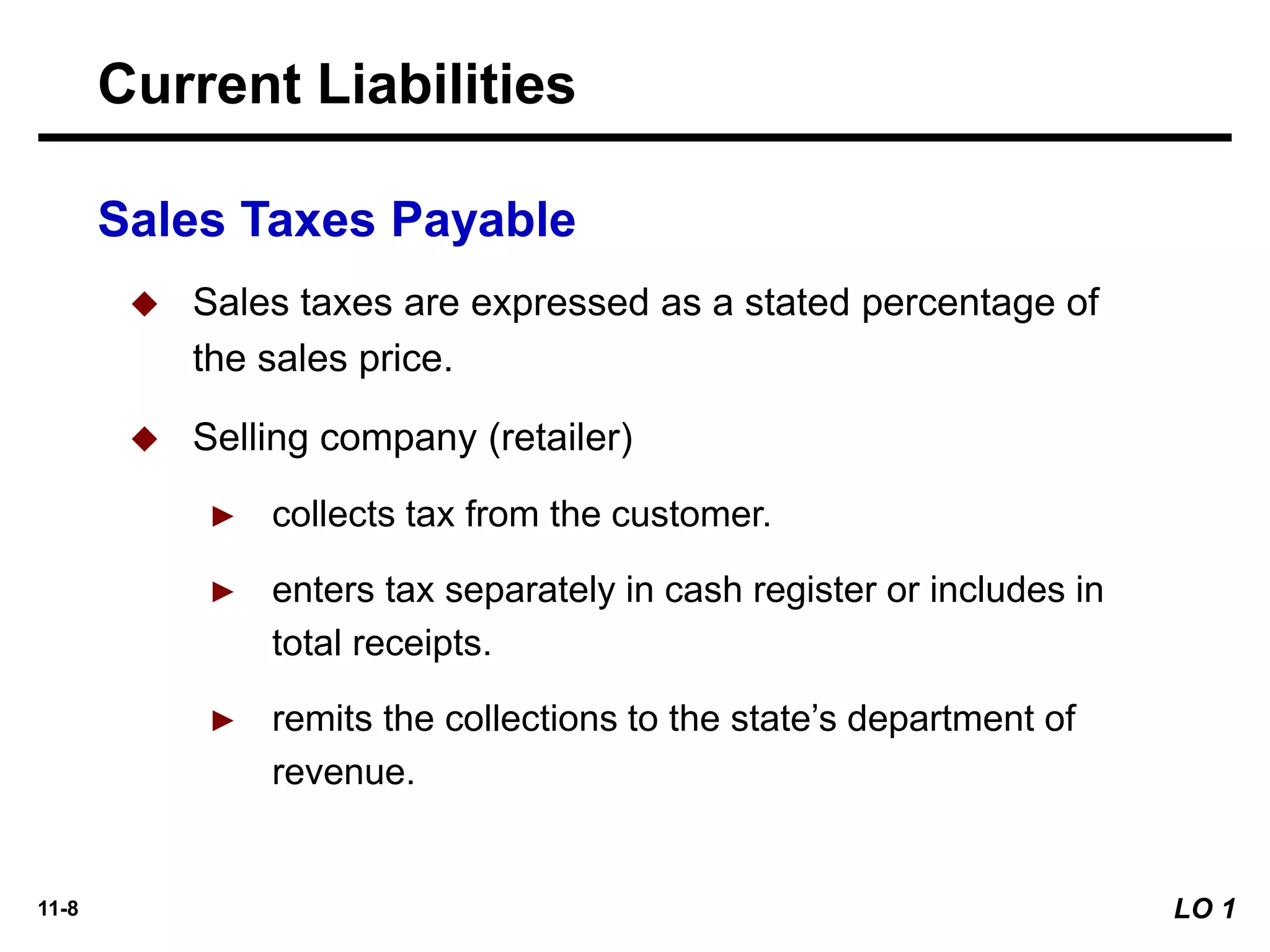 11-8
Sales Taxes Payable
Current Liabilities
LO 1
◆ Sales taxes are expressed as a stated percentage of
the sales price.
◆ Selling company (retailer)
► collects tax from the customer.
► enters tax separately in cash register or includes in
total receipts.
► remits the collections to the state’s department of
revenue.
 