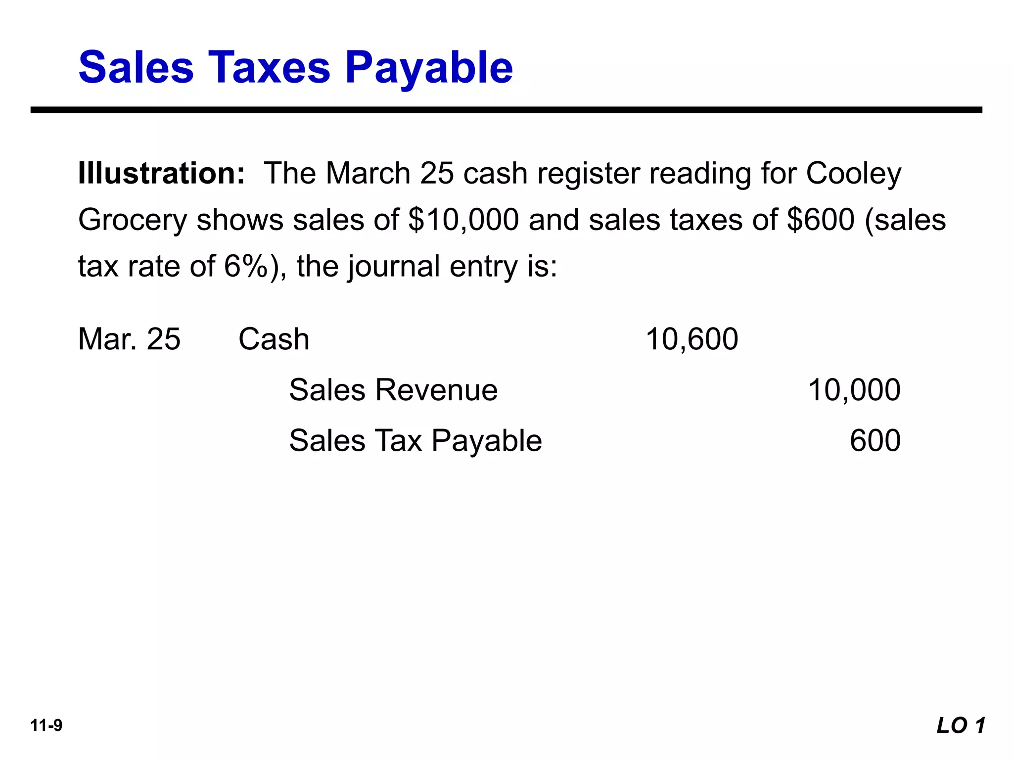 11-9
Illustration: The March 25 cash register reading for Cooley
Grocery shows sales of $10,000 and sales taxes of $600 (sales
tax rate of 6%), the journal entry is:
Mar. 25
Sales Revenue 10,000
Cash 10,600
Sales Tax Payable 600
Sales Taxes Payable
LO 1
 