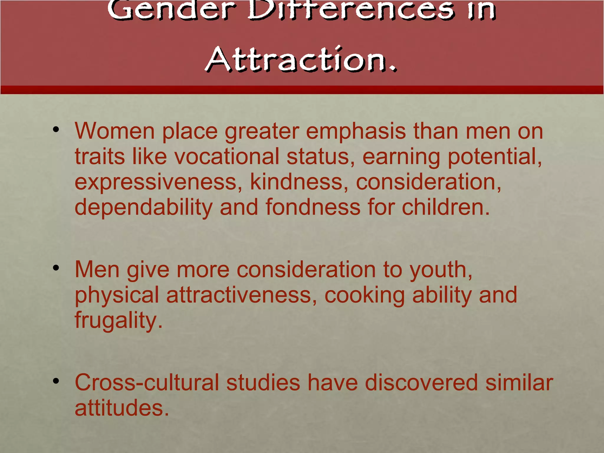 Gender Differences in Attraction. Women place greater emphasis than men on traits like vocational status, earning potential, expressiveness, kindness, consideration, dependability and fondness for children. Men give more consideration to youth, physical attractiveness, cooking ability and frugality. Cross-cultural studies have discovered similar attitudes. 