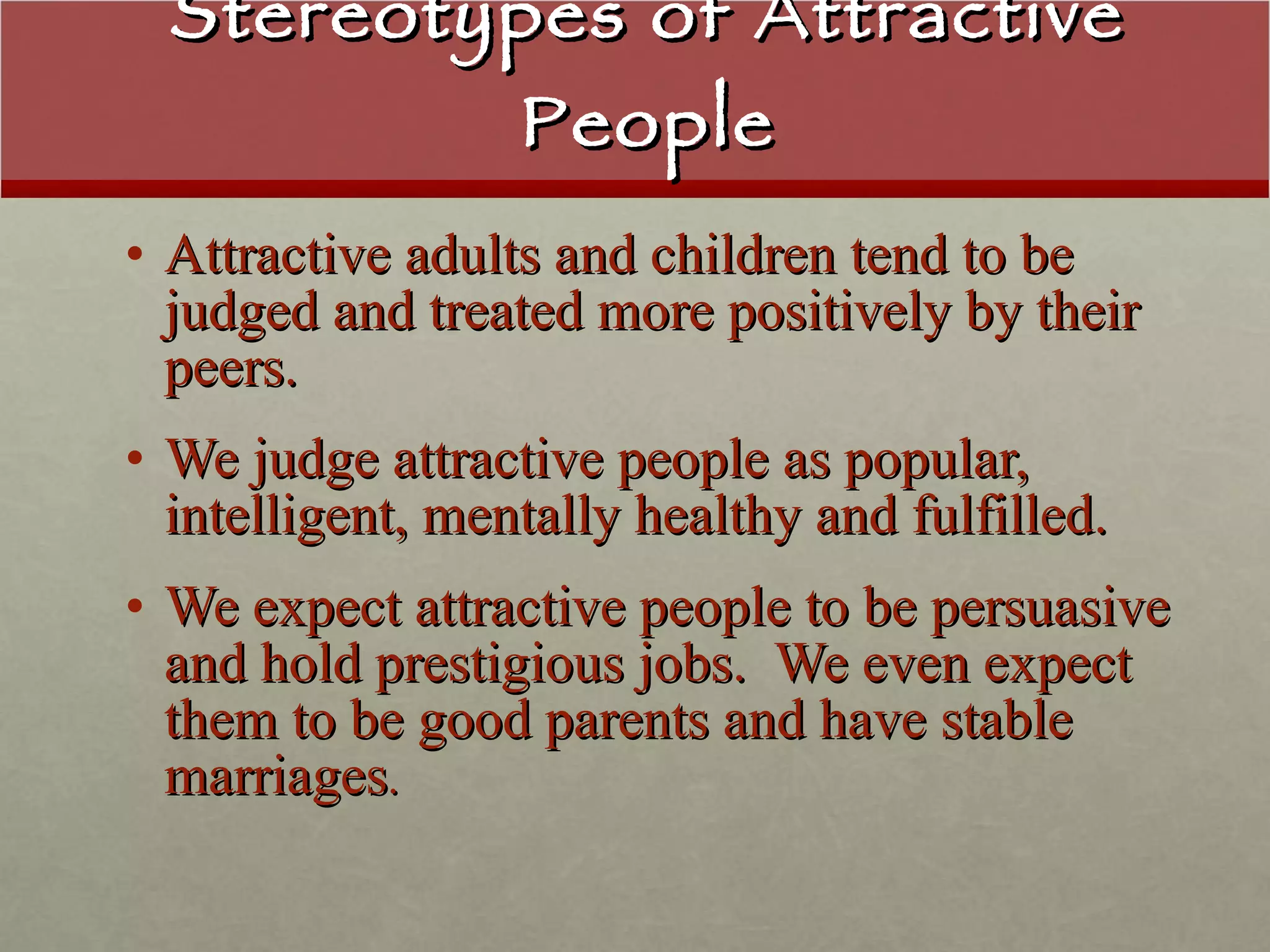 Stereotypes of Attractive People Attractive adults and children tend to be judged and treated more positively by their peers. We judge attractive people as popular, intelligent, mentally healthy and fulfilled. We expect attractive people to be persuasive and hold prestigious jobs.  We even expect them to be good parents and have stable marriages . 