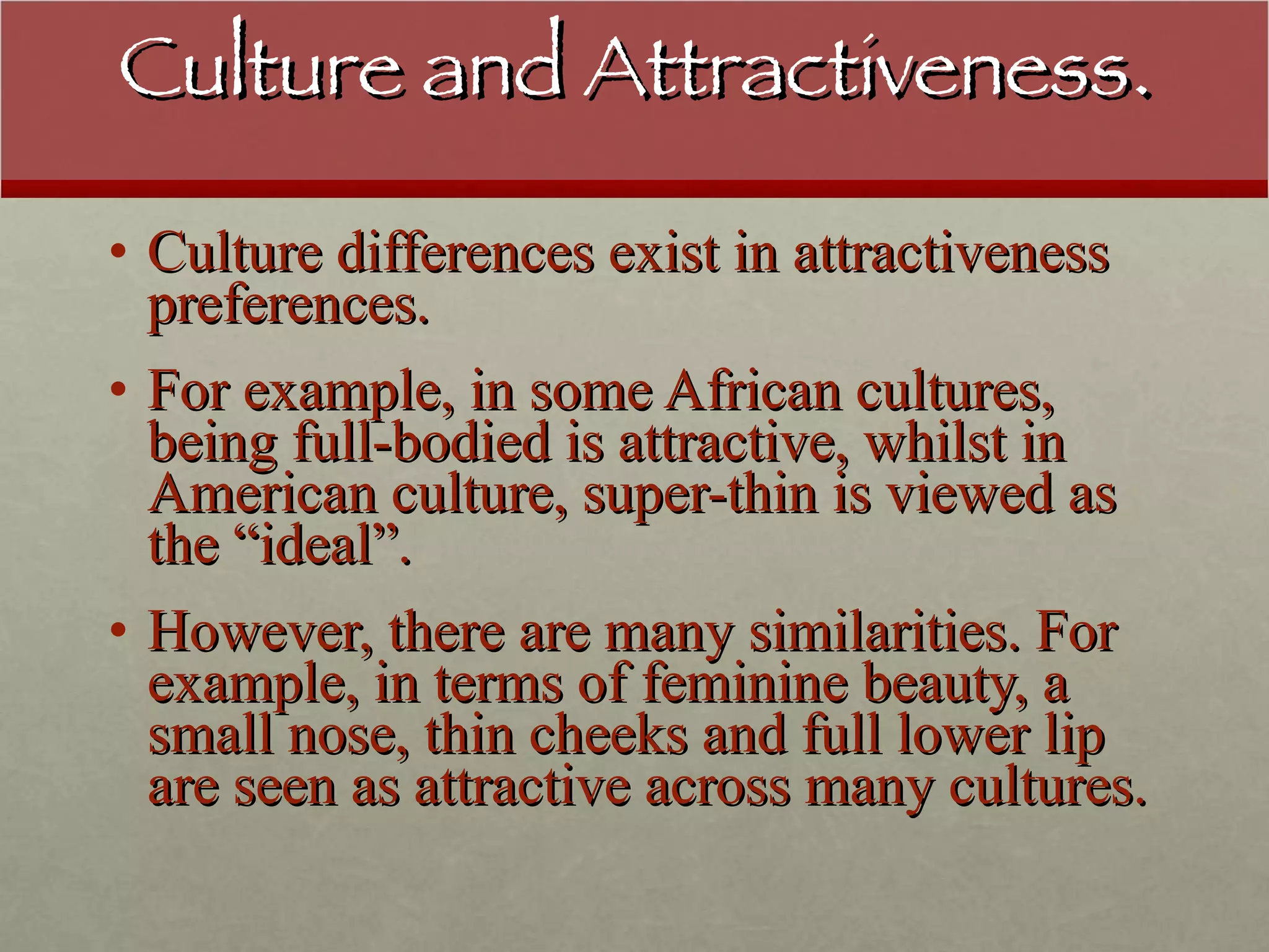 Culture and Attractiveness. Culture differences exist in attractiveness preferences. For example, in some African cultures, being full-bodied is attractive, whilst in American culture, super-thin is viewed as the “ideal”. However, there are many similarities. For example, in terms of feminine beauty, a small nose, thin cheeks and full lower lip are seen as attractive across many cultures. 
