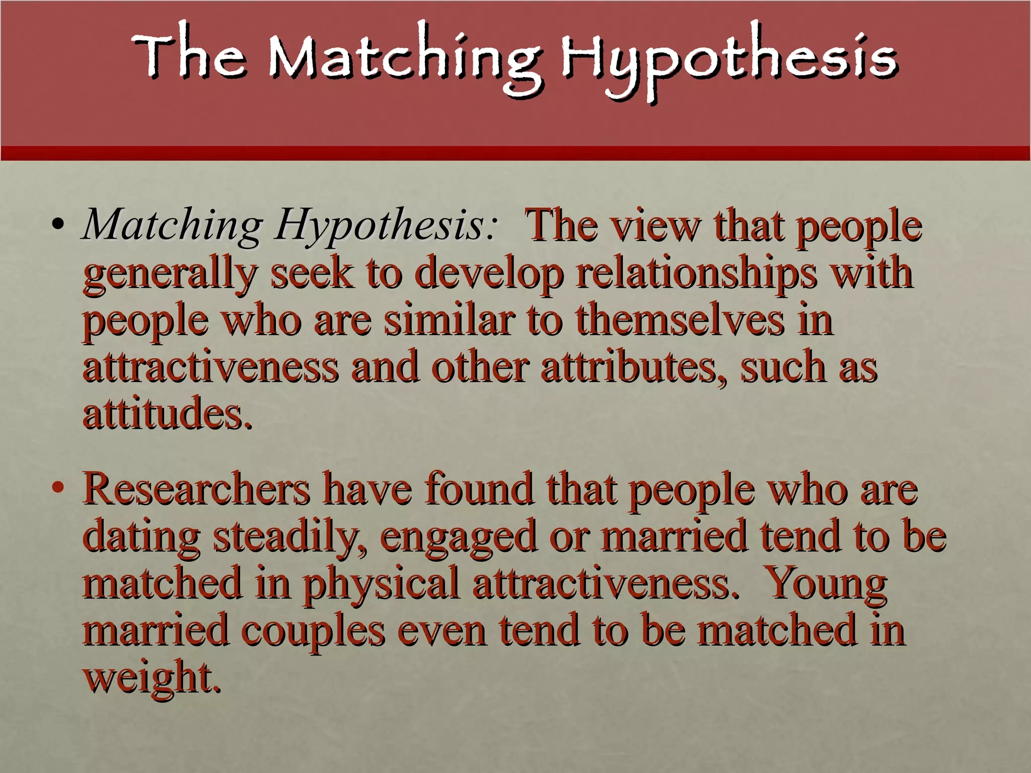 The Matching Hypothesis Matching Hypothesis:   The view that people generally seek to develop relationships with people who are similar to themselves in attractiveness and other attributes, such as attitudes. Researchers have found that people who are dating steadily, engaged or married tend to be matched in physical attractiveness.  Young married couples even tend to be matched in weight. 