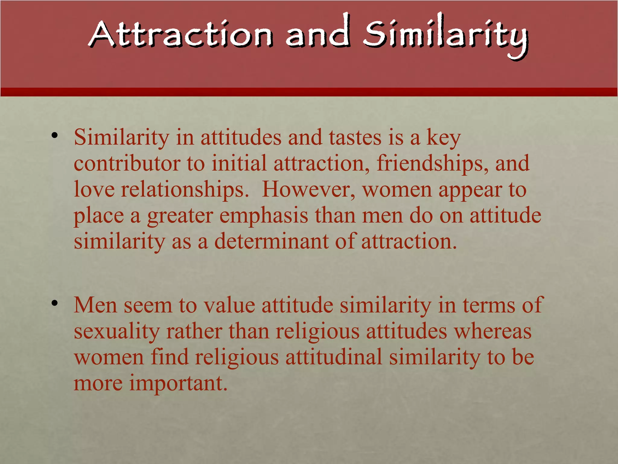 Attraction and Similarity Similarity in attitudes and tastes is a key contributor to initial attraction, friendships, and love relationships.  However, women appear to place a greater emphasis than men do on attitude similarity as a determinant of attraction. Men seem to value attitude similarity in terms of sexuality rather than religious attitudes whereas women find religious attitudinal similarity to be more important. 