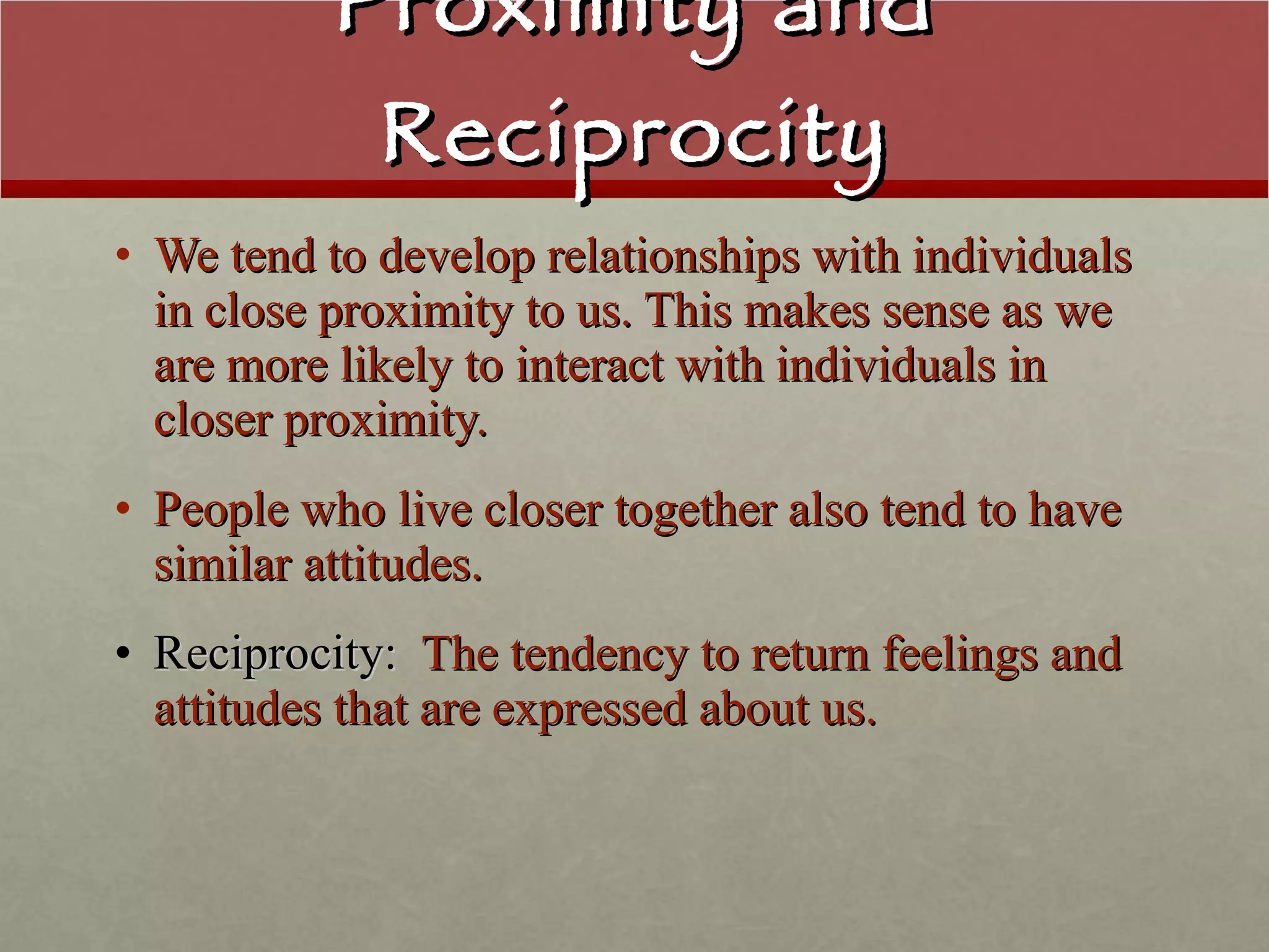 Proximity and Reciprocity We tend to develop relationships with individuals in close proximity to us. This makes sense as we are more likely to interact with individuals in closer proximity. People who live closer together also tend to have similar attitudes. Reciprocity:   The tendency to return feelings and attitudes that are expressed about us. 