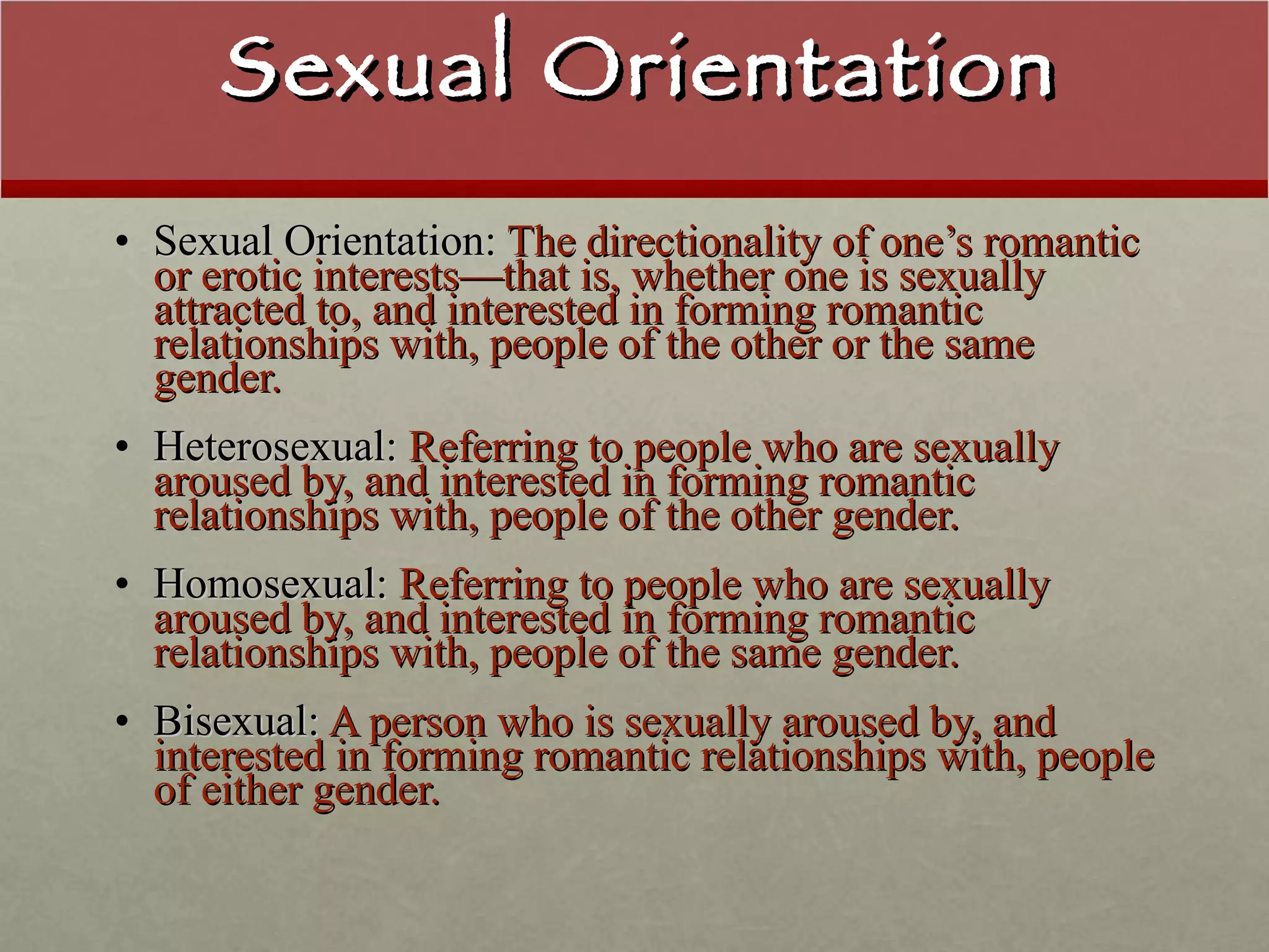 Sexual Orientation Sexual Orientation:  The directionality of one’s romantic or erotic interests—that is, whether one is sexually attracted to, and interested in forming romantic relationships with, people of the other or the same gender. Heterosexual:  Referring to people who are sexually aroused by, and interested in forming romantic relationships with, people of the other gender. Homosexual:  Referring to people who are sexually aroused by, and interested in forming romantic relationships with, people of the same gender. Bisexual:  A person who is sexually aroused by, and interested in forming romantic relationships with, people of either gender. 