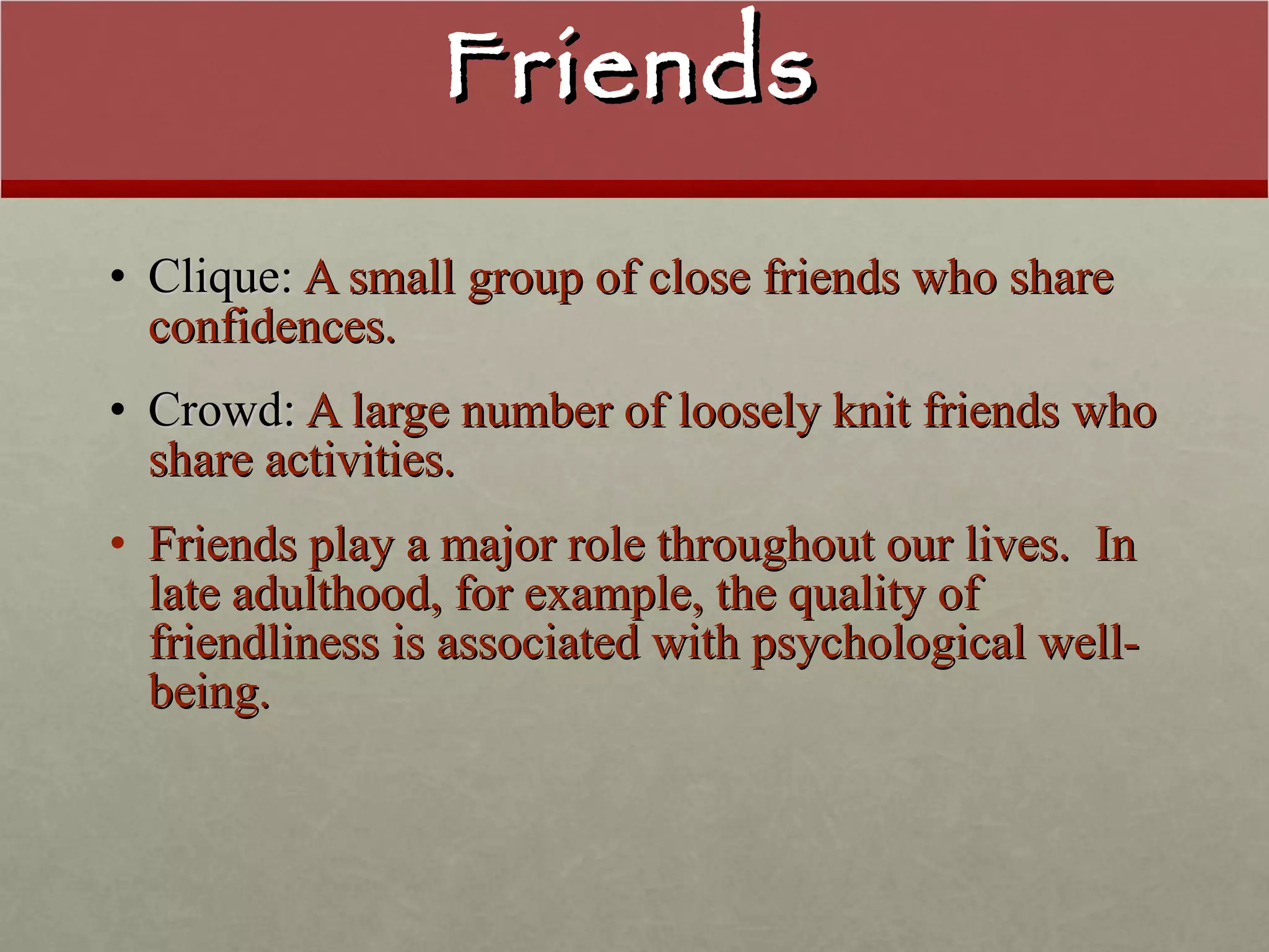 Friends Clique:  A small group of close friends who share confidences. Crowd:  A large number of loosely knit friends who share activities. Friends play a major role throughout our lives.  In late adulthood, for example, the quality of friendliness is associated with psychological well-being. 