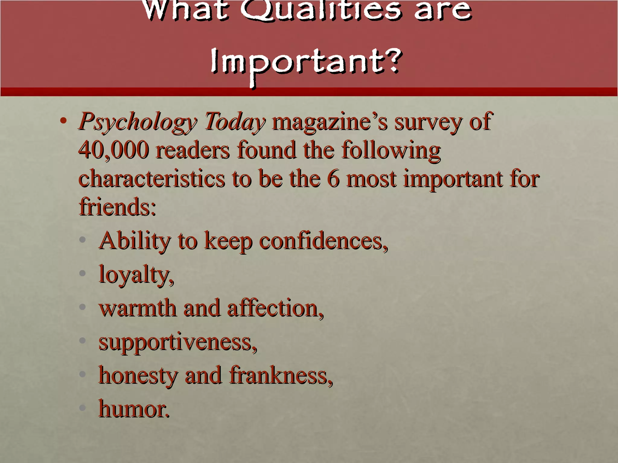 What Qualities are Important? Psychology Today  magazine’s survey of 40,000 readers found the following characteristics to be the 6 most important for friends:  Ability to keep confidences,  loyalty,  warmth and affection,  supportiveness,  honesty and frankness,  humor. 