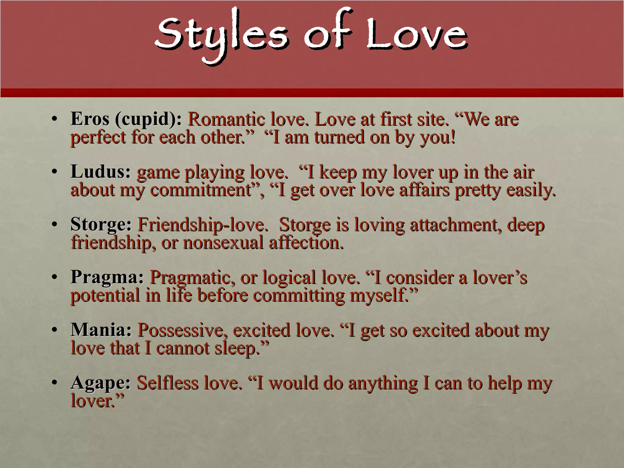 Styles of Love Eros (cupid):  Romantic love. Love at first site. “We are perfect for each other.”  “I am turned on by you! Ludus:  game playing love.  “I keep my lover up in the air about my commitment”, “I get over love affairs pretty easily.  Storge:  Friendship-love.  Storge is loving attachment, deep friendship, or nonsexual affection. Pragma:  Pragmatic, or logical love. “I consider a lover’s potential in life before committing myself.” Mania:  Possessive, excited love. “I get so excited about my love that I cannot sleep.” Agape:  Selfless love. “I would do anything I can to help my lover.” 