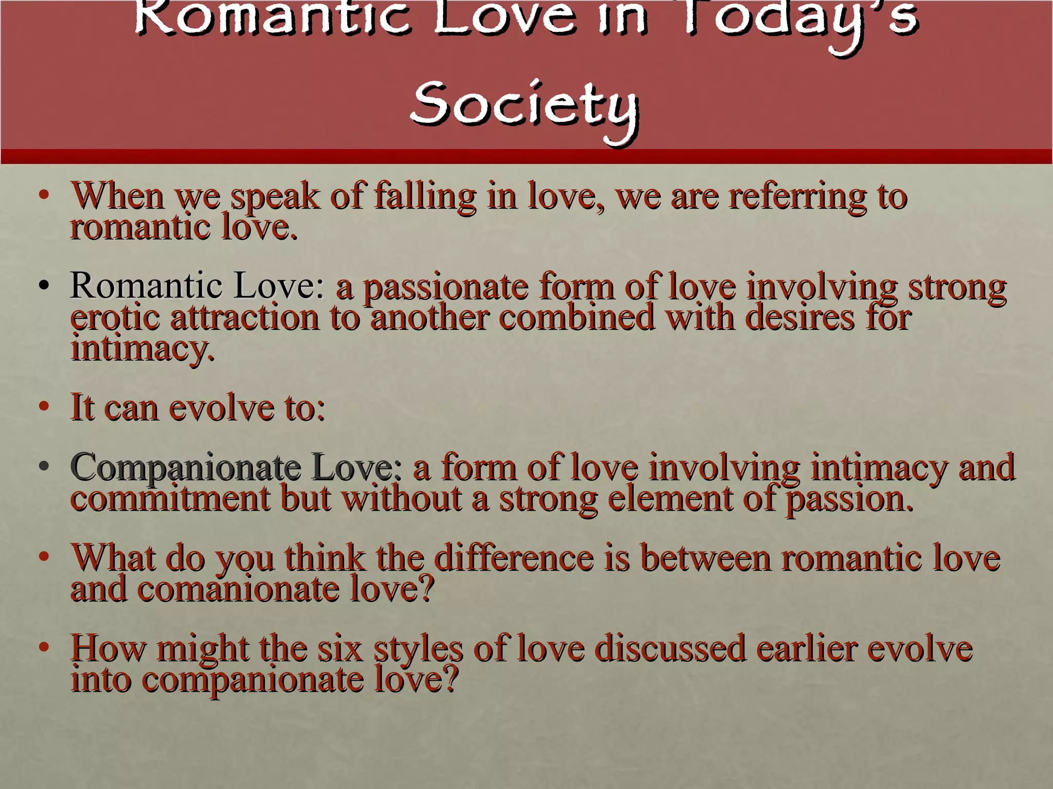 Romantic Love in Today’s Society When we speak of falling in love, we are referring to romantic love. Romantic Love:  a passionate form of love involving strong erotic attraction to another combined with desires for intimacy. It can evolve to: Companionate Love:  a form of love involving intimacy and commitment but without a strong element of passion. What do you think the difference is between romantic love and comanionate love? How might the six styles of love discussed earlier evolve into companionate love?   