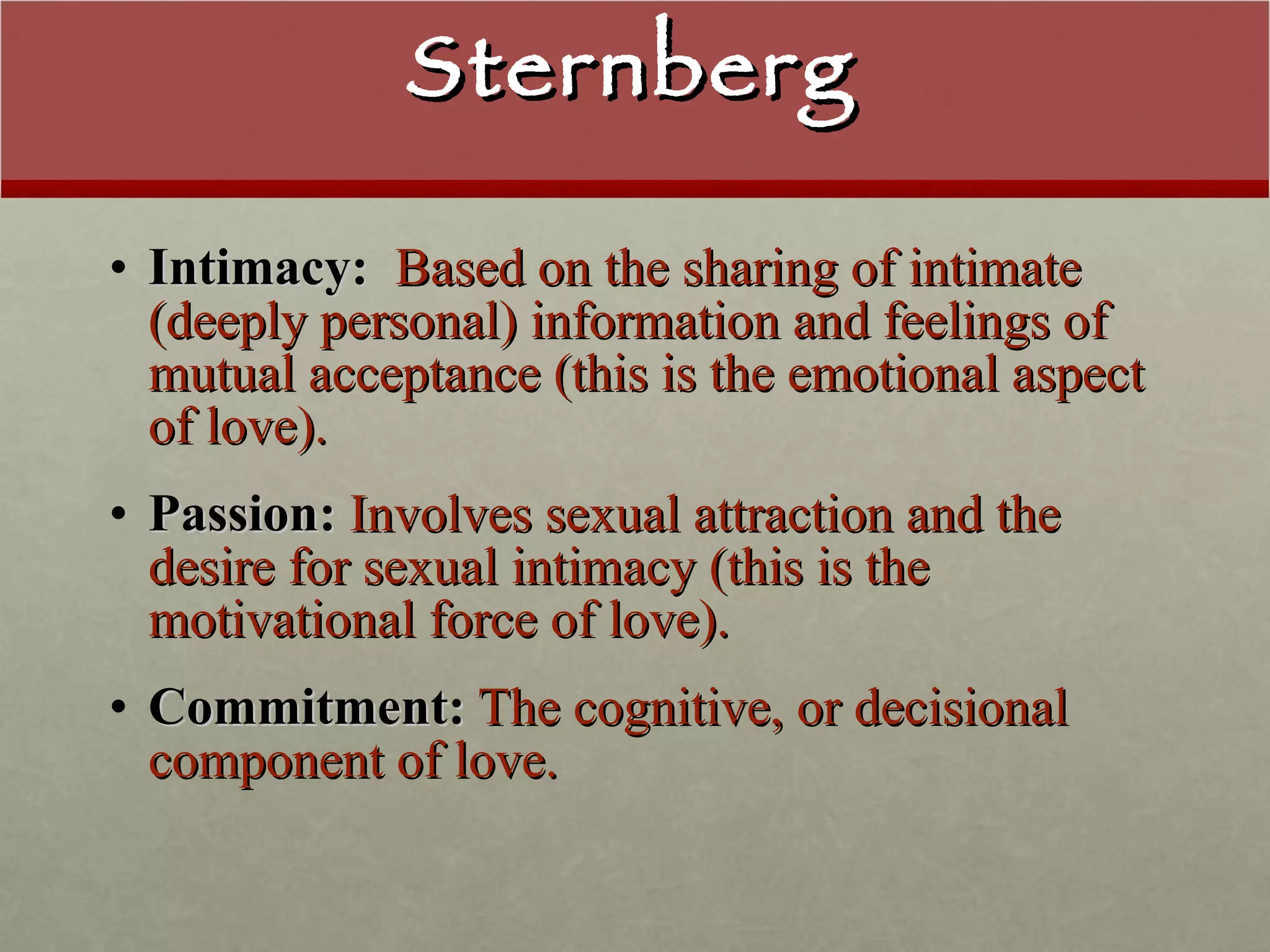 Sternberg Intimacy:   Based on the sharing of intimate (deeply personal) information and feelings of mutual acceptance (this is the emotional aspect of love). Passion:  Involves sexual attraction and the desire for sexual intimacy (this is the motivational force of love). Commitment:  The cognitive, or decisional component of love. 