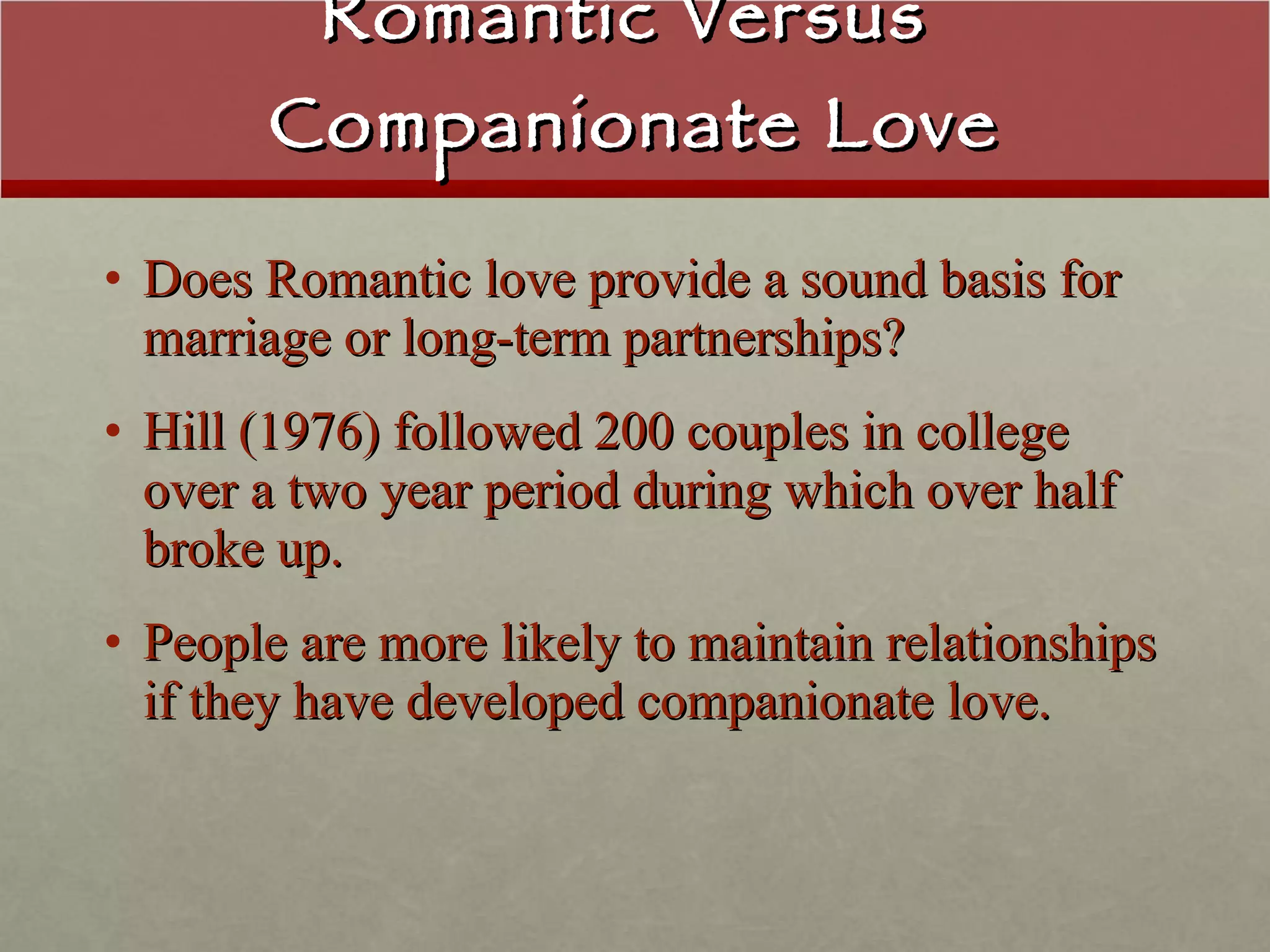 Romantic Versus  Companionate Love Does Romantic love provide a sound basis for marriage or long-term partnerships? Hill (1976) followed 200 couples in college over a two year period during which over half broke up.  People are more likely to maintain relationships if they have developed companionate love. 
