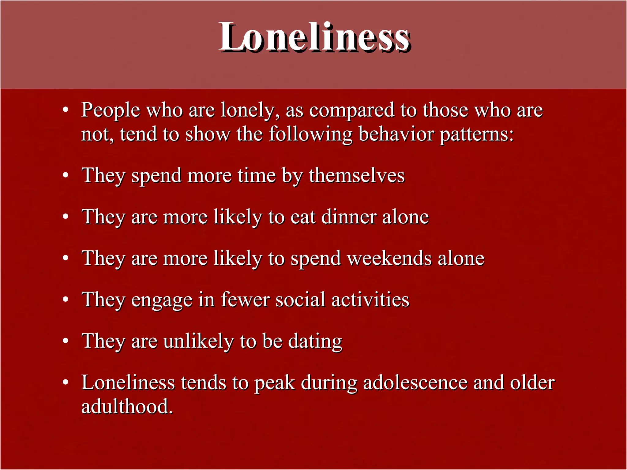 Loneliness People who are lonely, as compared to those who are not, tend to show the following behavior patterns: They spend more time by themselves They are more likely to eat dinner alone They are more likely to spend weekends alone They engage in fewer social activities They are unlikely to be dating Loneliness tends to peak during adolescence and older adulthood. 