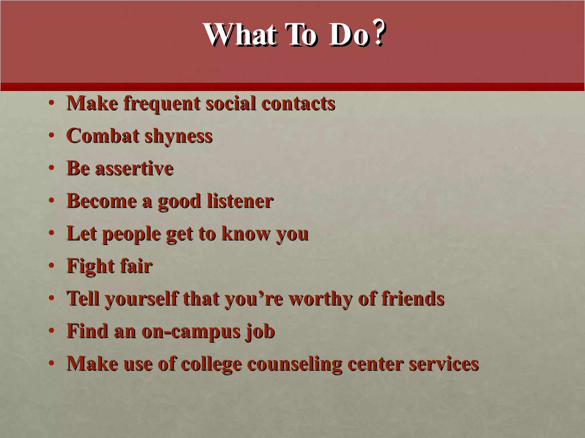 What To Do? Make frequent social contacts Combat shyness Be assertive Become a good listener Let people get to know you Fight fair Tell yourself that you’re worthy of friends Find an on-campus job Make use of college counseling center services 