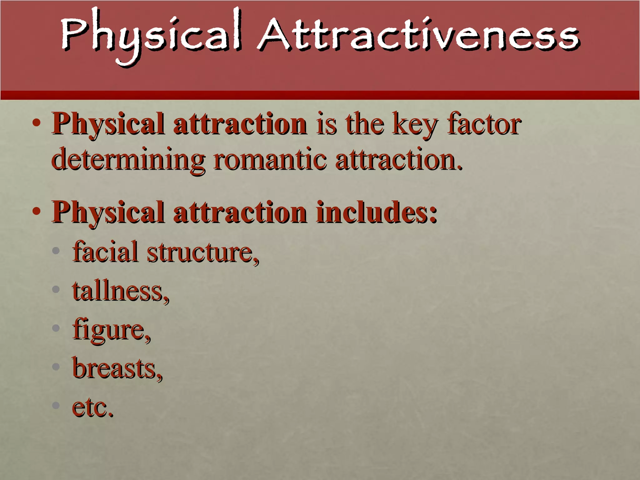 Physical Attractiveness Physical attraction  is the key factor determining romantic attraction. Physical attraction includes: facial structure,  tallness,  figure, breasts,  etc. 