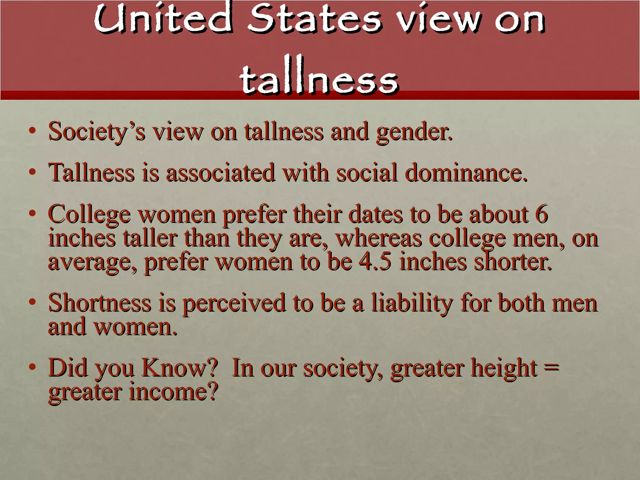 United States view on tallness Society’s view on tallness and gender.  Tallness is associated with social dominance. College women prefer their dates to be about 6 inches taller than they are, whereas college men, on average, prefer women to be 4.5 inches shorter. Shortness is perceived to be a liability for both men and women. Did you Know?  In our society, greater height = greater income? 