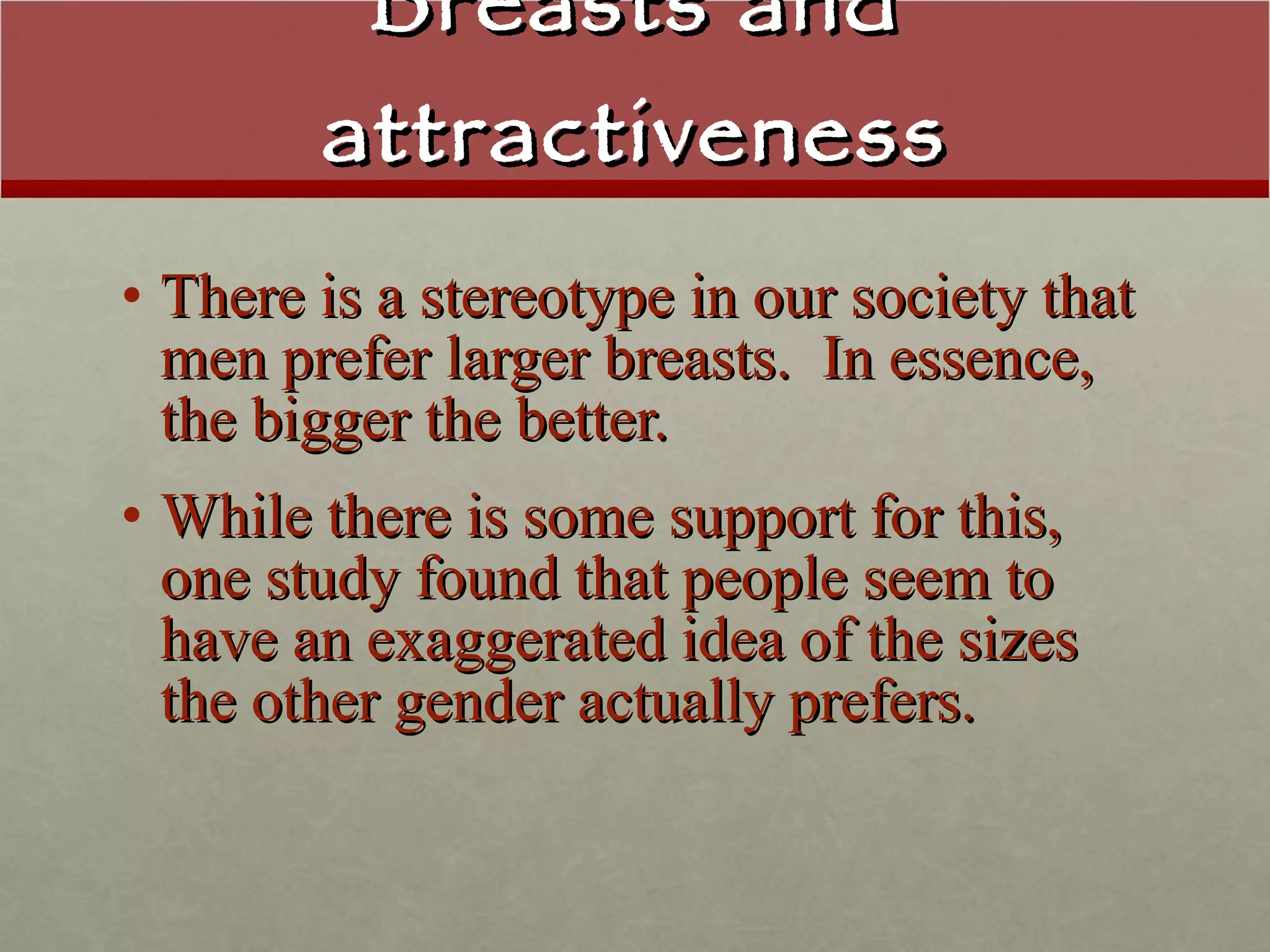 Breasts and attractiveness There is a stereotype in our society that men prefer larger breasts.  In essence, the bigger the better. While there is some support for this, one study found that people seem to have an exaggerated idea of the sizes the other gender actually prefers. 