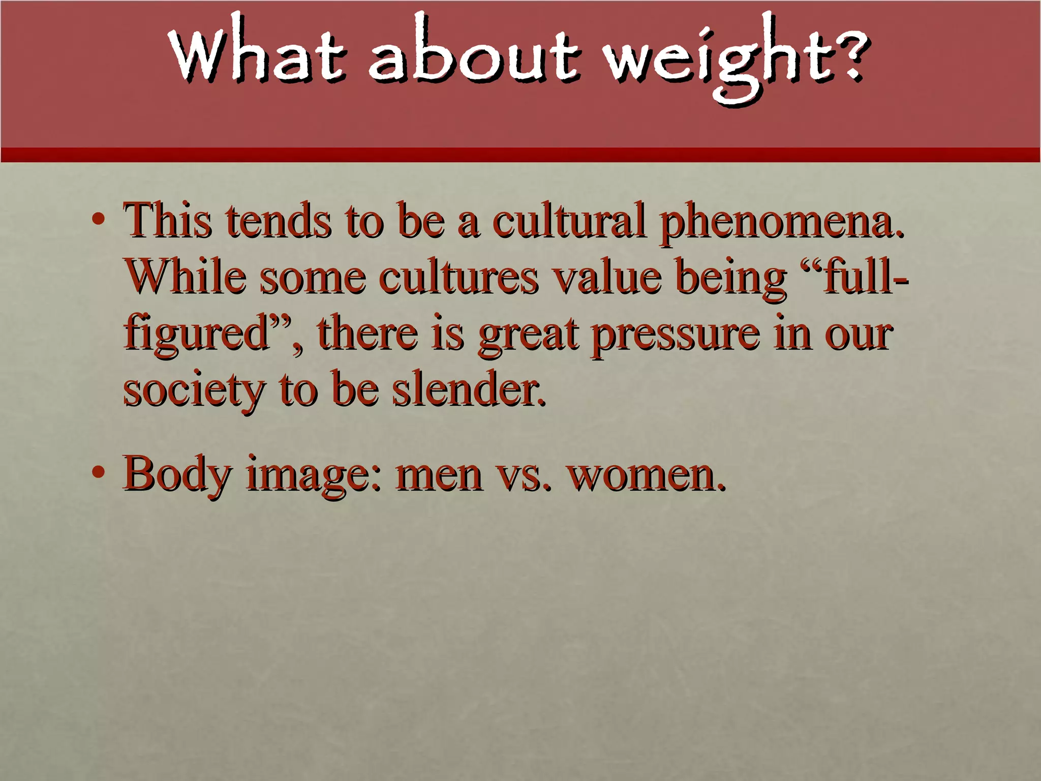 What about weight? This tends to be a cultural phenomena.  While some cultures value being “full-figured”, there is great pressure in our society to be slender. Body image: men vs. women. 