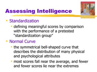 Assessing Intelligence
 Standardization
   defining meaningful scores by comparison
    with the performance of a pretested
    “standardization group”
 Normal Curve
   the symmetrical bell-shaped curve that
    describes the distribution of many physical
    and psychological attributes
   most scores fall near the average, and fewer
    and fewer scores lie near the extremes
 