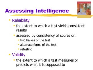 Assessing Intelligence
  Reliability
    the extent to which a test yields consistent
     results
    assessed by consistency of scores on:
       two halves of the test
       alternate forms of the test
       retesting
  Validity
    the extent to which a test measures or
     predicts what it is supposed to
 