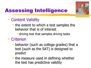 Assessing Intelligence
 Content Validity
   the extent to which a test samples the
    behavior that is of interest
      driving test that samples driving tasks
 Criterion
   behavior (such as college grades) that a
    test (such as the SAT) is designed to
    predict
   the measure used in defining whether
    the test has predictive validity
 