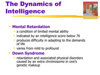 The Dynamics of
Intelligence

 Mental Retardation
   a condition of limited mental ability
   indicated by an intelligence score below 70
   produces difficulty in adapting to the demands
    of life
   varies from mild to profound
 Down Syndrome
   retardation and associated physical disorders
    caused by an extra chromosome in one’s
    genetic makeup
 