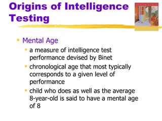 Origins of Intelligence
Testing

  Mental Age
    a measure of intelligence test
     performance devised by Binet
    chronological age that most typically
     corresponds to a given level of
     performance
    child who does as well as the average
     8-year-old is said to have a mental age
     of 8
 