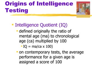 Origins of Intelligence
Testing

   Intelligence Quotient (IQ)
     defined originally the ratio of
      mental age (ma) to chronological
      age (ca) multiplied by 100
       IQ = ma/ca x 100)
     on contemporary tests, the average
      performance for a given age is
      assigned a score of 100
 