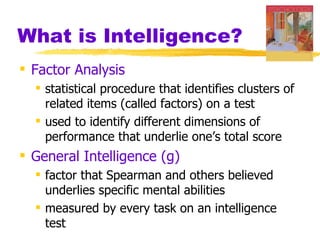 What is Intelligence?
 Factor Analysis
   statistical procedure that identifies clusters of
    related items (called factors) on a test
   used to identify different dimensions of
    performance that underlie one’s total score
 General Intelligence (g)
   factor that Spearman and others believed
    underlies specific mental abilities
   measured by every task on an intelligence
    test
 