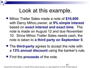 41
Cleaves/Hobbs: Business Math, 7e Copyright 2005 by Pearson Education, Inc. Upper Saddle River, NJ 07458 All Rights Reserved
Look at this example.
 Mihoc Trailer Sales made a note of $10,000
with Darcy Mihoc,owner, at 9% simple interest
based on exact interest and exact time. The
note is made on August 12 and due November
10. Since Mihoc Trailer Sales needs cash, the
note is taken to a third party on September 5.
 The third-party agrees to accept the note with
a 13% annual discount using the banker’s rule.
 Find the proceeds of the note.
 