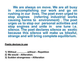 We are always on move. We are all busy
in accomplishing our work and go on
rushing in our lives. The poet even urged to
stop engines (referring industrial works
causing harms to environment) . The poet
urges us to stop our personal activities and
stop engines and unite in one tune i.e.
silence. The poet declares silence as exotic
because this silence will make us blissful,
strange and will bring complete equilibrium.
Poetic devices in use
1) Without .................without – Repetition
2) We would – Alliteration.
3) Sudden strangeness – Alliteration
 