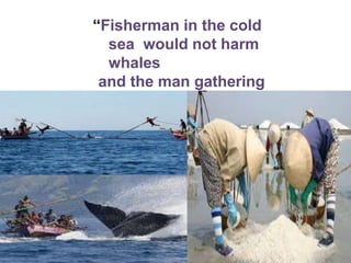 “Fisherman in the cold
sea would not harm
whales
and the man gathering
salt would look at his
hurt hands.”
 