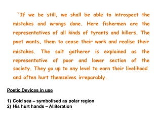 `If we be still, we shall be able to introspect the
mistakes and wrongs done. Here fishermen are the
representatives of all kinds of tyrants and killers. The
poet wants, them to cease their work and realise their
mistakes. The salt gatherer is explained
representative of poor and lower section
as the
of the
society. They go up to any level to earn their livelihood
and often hurt themselves irreparably.
Poetic Devices in use
1) Cold sea – symbolised as polar region
2) His hurt hands – Alliteration
 