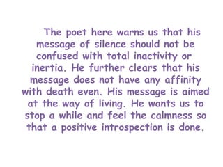 The poet here warns us that his
message of silence should not be
confused with total inactivity or
inertia. He further clears that his
message does not have any affinity
with death even. His message is aimed
at the way of living. He wants us to
stop a while and feel the calmness so
that a positive introspection is done.
 