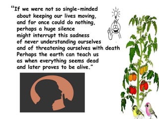 “If we were not so single-minded
about keeping our lives moving,
and for once could do nothing,
perhaps a huge silence
might interrupt this sadness
of never understanding ourselves
and of threatening ourselves with death.
Perhaps the earth can teach us
as when everything seems dead
and later proves to be alive.”
 