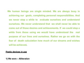 We human beings are single minded. We are always busy in
achieving our goals, completing personal responsibilities. And
we never stop a while to evaluate ourselves and understand
ourselves. We never understand that we shall never be able to
come out of these desires and achievements. If we could stop a
while from these using we would have understood the real
purpose of our lives and ourselves. Rather we go on with the
fear of death calculation how much of our dreams and wishes
will be achieved.
Poetic devices in use
1) We were – Alliteration
 
