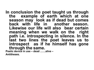 In conclusion the poet taught us through
the example of earth which at one
season may look as if dead but comes
back with life in another season.
Likewise our life will also bear certain
meaning when we walk on the right
path i.e. introspecting in silence. In the
last two lines the poet leaves us to
introspect as if he himself has gone
through the same.
Poetic device in use – dead ……alive –
Antitheses.
 