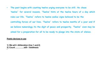 • The poet begins with counting twelve urging everyone to be still. He chose
‘twelve` for several reasons. ‘Twelve’ hints at the twelve hours of a day which
rules our life. ‘Twelve` refers to twelve zodiac signs believed to be the
controlling forces of our lives. ‘Twelve` refers to twelve months of a year and if
we believe numerology its the digit of peace and prosperity. ‘Twelve` even may be
aimed for a preparation for all to be ready to plunge into the state of silence.
Poetic devices in use
1) We will = Alliteration (line 1 and 2)
2) Count ................still – Antithesis
•
 