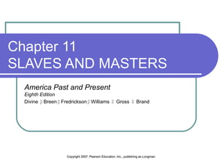 Chapter 11 
SLAVES AND MASTERS 
America Past and Present 
Eighth Edition 
Divine  Breen  Fredrickson  Williams  Gross  Brand 
Copyright 2007, Pearson Education, Inc., ppuubblliisshhiinngg aass LLoonnggmmaann 
 