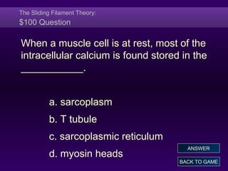 The Sliding Filament Theory:
$100 Question
When a muscle cell is at rest, most of the
intracellular calcium is found stored in the
___________.
a. sarcoplasm
b. T tubule
c. sarcoplasmic reticulum
d. myosin heads
BACK TO GAME
ANSWER
 