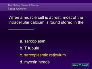 The Sliding Filament Theory:
$100 Answer
When a muscle cell is at rest, most of the
intracellular calcium is found stored in the
___________.
a. sarcoplasm
b. T tubule
c. sarcoplasmic reticulum
d. myosin heads
BACK TO GAME
 
