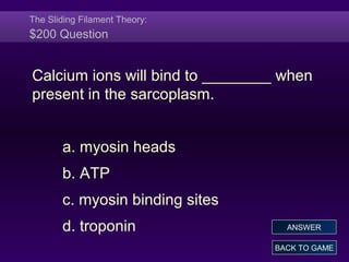 The Sliding Filament Theory:
$200 Question
Calcium ions will bind to ________ when
present in the sarcoplasm.
a. myosin heads
b. ATP
c. myosin binding sites
d. troponin
BACK TO GAME
ANSWER
 