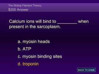 The Sliding Filament Theory:
$200 Answer
Calcium ions will bind to ________ when
present in the sarcoplasm.
a. myosin heads
b. ATP
c. myosin binding sites
d. troponin
BACK TO GAME
 