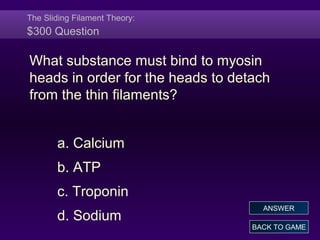 The Sliding Filament Theory:
$300 Question
What substance must bind to myosin
heads in order for the heads to detach
from the thin filaments?
a. Calcium
b. ATP
c. Troponin
d. Sodium
BACK TO GAME
ANSWER
 