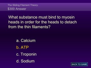 The Sliding Filament Theory:
$300 Answer
What substance must bind to myosin
heads in order for the heads to detach
from the thin filaments?
a. Calcium
b. ATP
c. Troponin
d. Sodium
BACK TO GAME
 