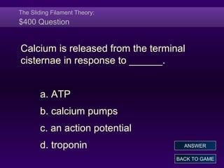 The Sliding Filament Theory:
$400 Question
Calcium is released from the terminal
cisternae in response to ______.
a. ATP
b. calcium pumps
c. an action potential
d. troponin
BACK TO GAME
ANSWER
 