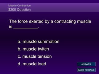 Muscle Contraction:
$200 Question
The force exerted by a contracting muscle
is __________.
a. muscle summation
b. muscle twitch
c. muscle tension
d. muscle load
BACK TO GAME
ANSWER
 